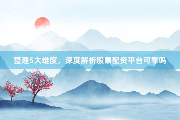 整理5大维度，深度解析股票配资平台可靠吗
