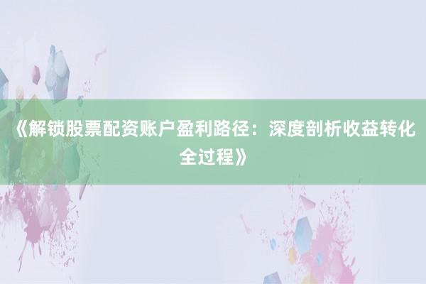 《解锁股票配资账户盈利路径：深度剖析收益转化全过程》