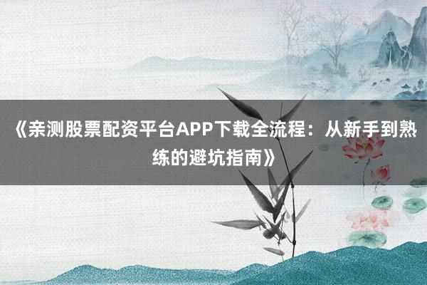 《亲测股票配资平台APP下载全流程：从新手到熟练的避坑指南》