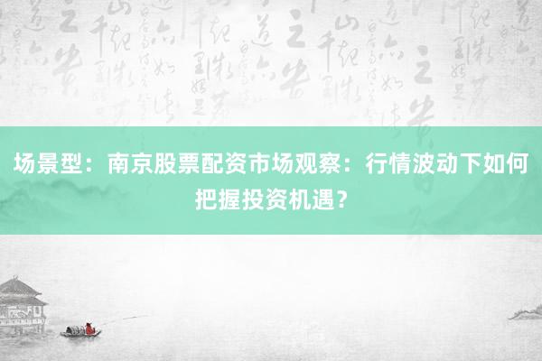 场景型：南京股票配资市场观察：行情波动下如何把握投资机遇？