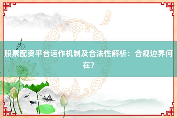 股票配资平台运作机制及合法性解析：合规边界何在？