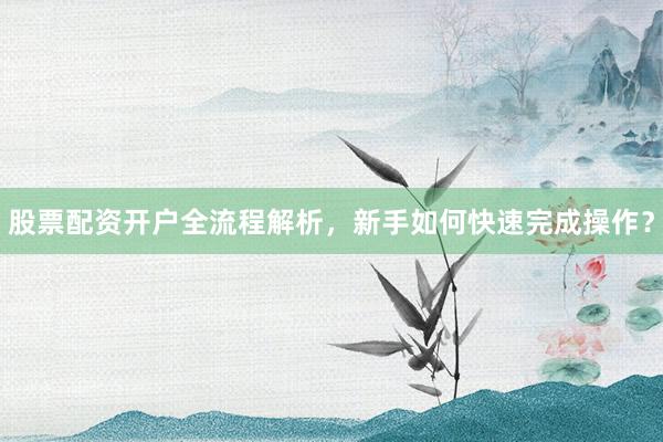 股票配资开户全流程解析，新手如何快速完成操作？