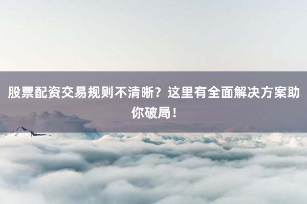 股票配资交易规则不清晰？这里有全面解决方案助你破局！