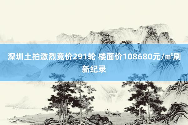 深圳土拍激烈竞价291轮 楼面价108680元/㎡刷新纪录