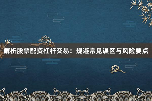 解析股票配资杠杆交易：规避常见误区与风险要点