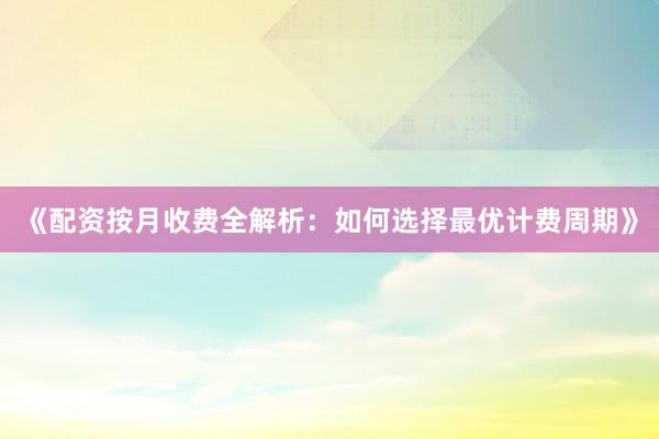 《配资按月收费全解析：如何选择最优计费周期》