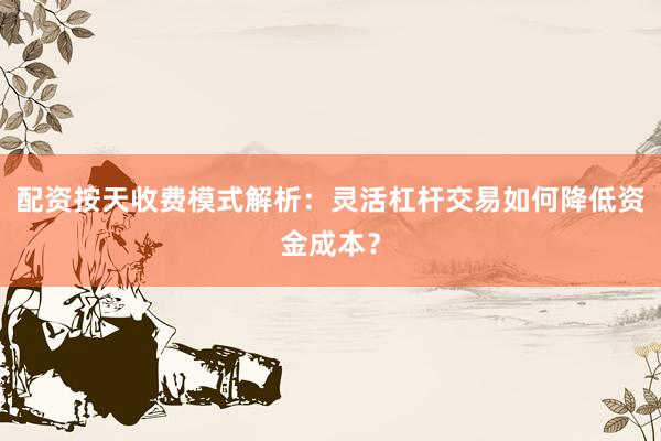 配资按天收费模式解析：灵活杠杆交易如何降低资金成本？