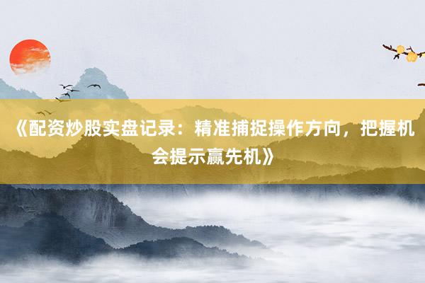 《配资炒股实盘记录：精准捕捉操作方向，把握机会提示赢先机》