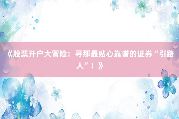 《股票开户大冒险：寻那最贴心靠谱的证券“引路人”！》