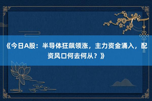 《今日A股：半导体狂飙领涨，主力资金涌入，配资风口何去何从？》