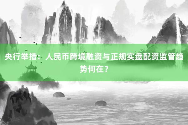 央行举措：人民币跨境融资与正规实盘配资监管趋势何在？