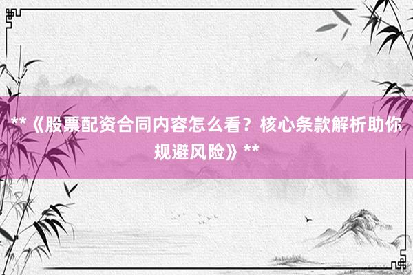 **《股票配资合同内容怎么看？核心条款解析助你规避风险》**