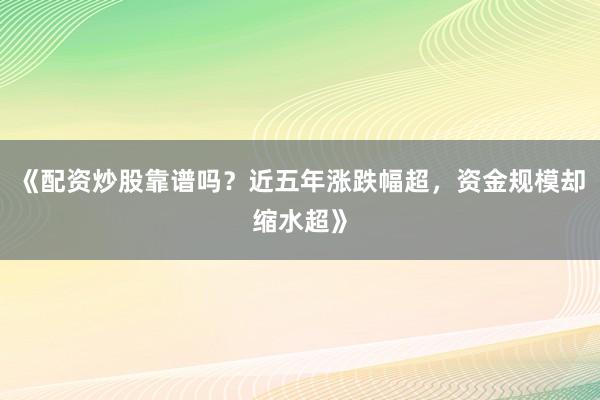 《配资炒股靠谱吗？近五年涨跌幅超，资金规模却缩水超》