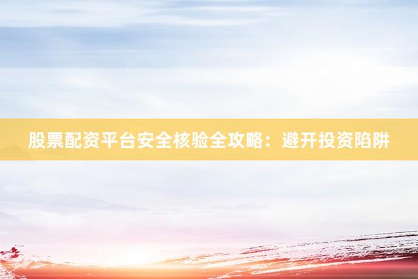 股票配资平台安全核验全攻略：避开投资陷阱